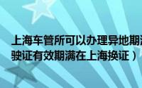 上海车管所可以办理异地期满换证吗（外地车管所核发的驾驶证有效期满在上海换证）