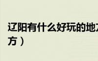 辽阳有什么好玩的地方（辽阳有什么好玩的地方）