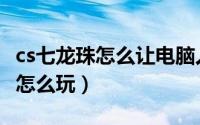 cs七龙珠怎么让电脑人只发气功波（cs七龙珠怎么玩）