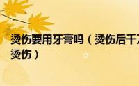 烫伤要用牙膏吗（烫伤后千万不要用牙膏教你如何正确应对烫伤）