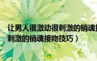 让男人很激动很刺激的销魂接吻技巧视频（让男人很激动很刺激的销魂接吻技巧）