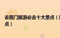 去厦门旅游必去十大景点（厦门旅游攻略大全厦门必去的景点）