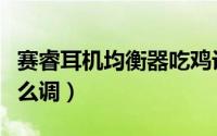 赛睿耳机均衡器吃鸡设置（赛睿耳机均衡器怎么调）