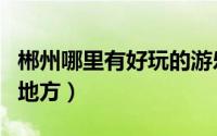 郴州哪里有好玩的游乐场（郴州哪里有好玩的地方）