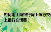 如何用工商银行网上银行交话费充话费（如何用工商银行网上银行交话费）