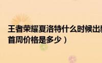 王者荣耀夏洛特什么时候出新皮肤（王者荣耀夏洛特新皮肤首周价格是多少）