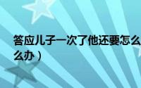 答应儿子一次了他还要怎么办?（答应儿子一次了他还要怎么办）