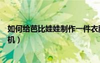 如何给芭比娃娃制作一件衣服（如何给芭比娃娃制作一部手机）