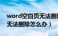 word空白页无法删除怎么办（word空白页无法删除怎么办）