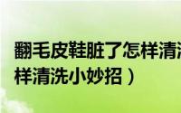 翻毛皮鞋脏了怎样清洗视频（翻毛皮鞋脏了怎样清洗小妙招）
