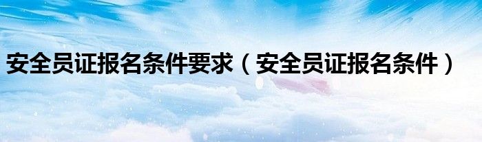 安全员证报名条件要求（安全员证报名条件）