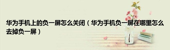 华为手机上的负一屏怎么关闭（华为手机负一屏在哪里怎么去掉负一屏）