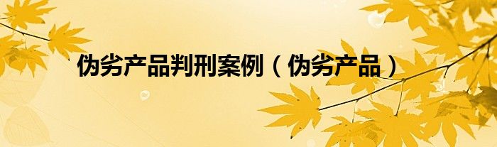 伪劣产品判刑案例（伪劣产品）