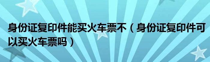 身份证复印件能买火车票不（身份证复印件可以买火车票吗）