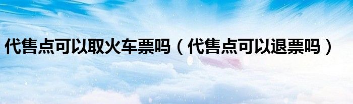 代售点可以取火车票吗（代售点可以退票吗）