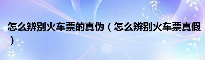 怎么辨别火车票的真伪（怎么辨别火车票真假）