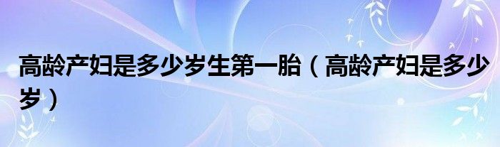 高龄产妇是多少岁生第一胎（高龄产妇是多少岁）