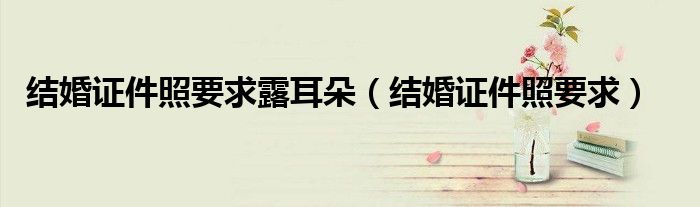 结婚证件照要求露耳朵（结婚证件照要求）