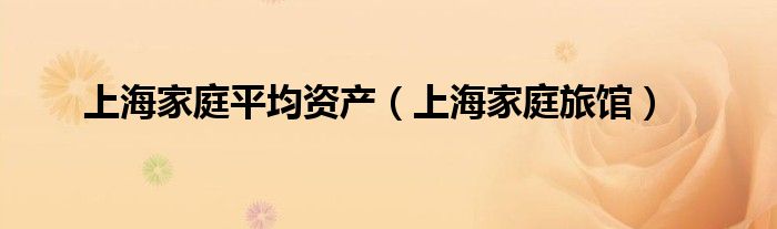 上海家庭平均资产（上海家庭旅馆）