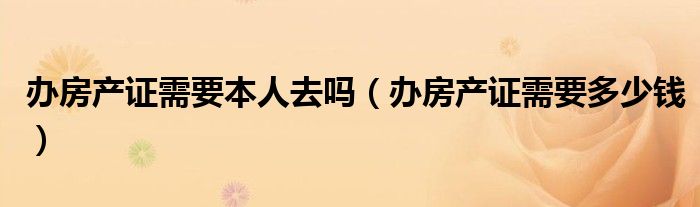 办房产证需要本人去吗（办房产证需要多少钱）