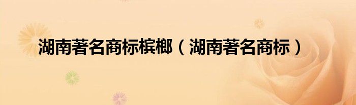湖南著名商标槟榔（湖南著名商标）