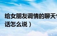 给女朋友调情的聊天句子（给女人聊天调情的话怎么说）