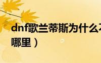 dnf歌兰蒂斯为什么不见了（dnf歌兰蒂斯在哪里）