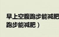 早上空腹跑步能减肥吗?（减肥误区早上空腹跑步能减肥）