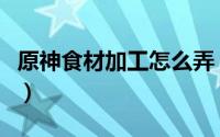 原神食材加工怎么弄（原神食材加工怎么完成）
