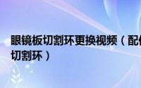 眼镜板切割环更换视频（配件之家教你如何正确更换眼镜板切割环）