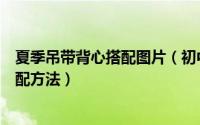 夏季吊带背心搭配图片（初中女生吊带小背心的夏日经典搭配方法）