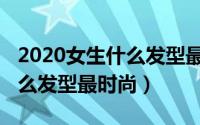 2020女生什么发型最好看（2019年女生做什么发型最时尚）