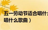 五一劳动节适合唱什么歌曲（五一劳动节适合唱什么歌曲）