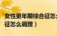 女性更年期综合征怎么改善（女性更年期综合征怎么调理）