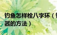 钓鱼怎样栓八字环（钓鱼快速栓八字环或连接器的方法）