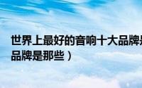 世界上最好的音响十大品牌是哪些（世界上最好的音响十大品牌是那些）