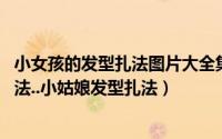 小女孩的发型扎法图片大全集（儿童发型扎法 小女孩发型扎法..小姑娘发型扎法）
