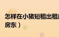 怎样在小猪短租出租房子（怎么当小猪短租的房东）