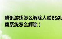 腾讯游戏怎么解除人脸识别系统微信（腾讯游戏人脸识别健康系统怎么解除）