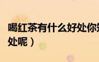 喝红茶有什么好处你知道吗（喝红茶有什么好处呢）
