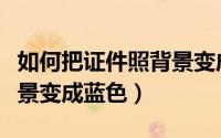如何把证件照背景变成白色（如何把证件照背景变成蓝色）