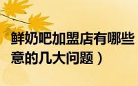 鲜奶吧加盟店有哪些（开鲜奶吧加盟店需要注意的几大问题）