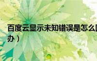 百度云显示未知错误是怎么回事（百度云出现未知错误怎么办）