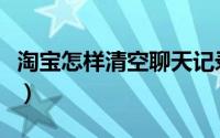淘宝怎样清空聊天记录（淘宝怎样清空购物车）