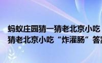 蚂蚁庄园猜一猜老北京小吃“炸灌肠”答案（蚂蚁庄园猜一猜老北京小吃“炸灌肠”答案）