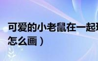 可爱的小老鼠在一起玩怎么画（可爱的小老鼠怎么画）