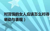 对薄情的女人应该怎么对待（如何分辨薄情女女人要薄情的举动与表现）