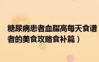 糖尿病患者血脂高每天食谱（高脂血症、糖尿病、高血压患者的美食攻略食补篇）