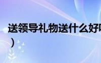 送领导礼物送什么好呢（送领导礼物送什么好）
