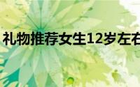 礼物推荐女生12岁左右（礼物推荐【实用】）